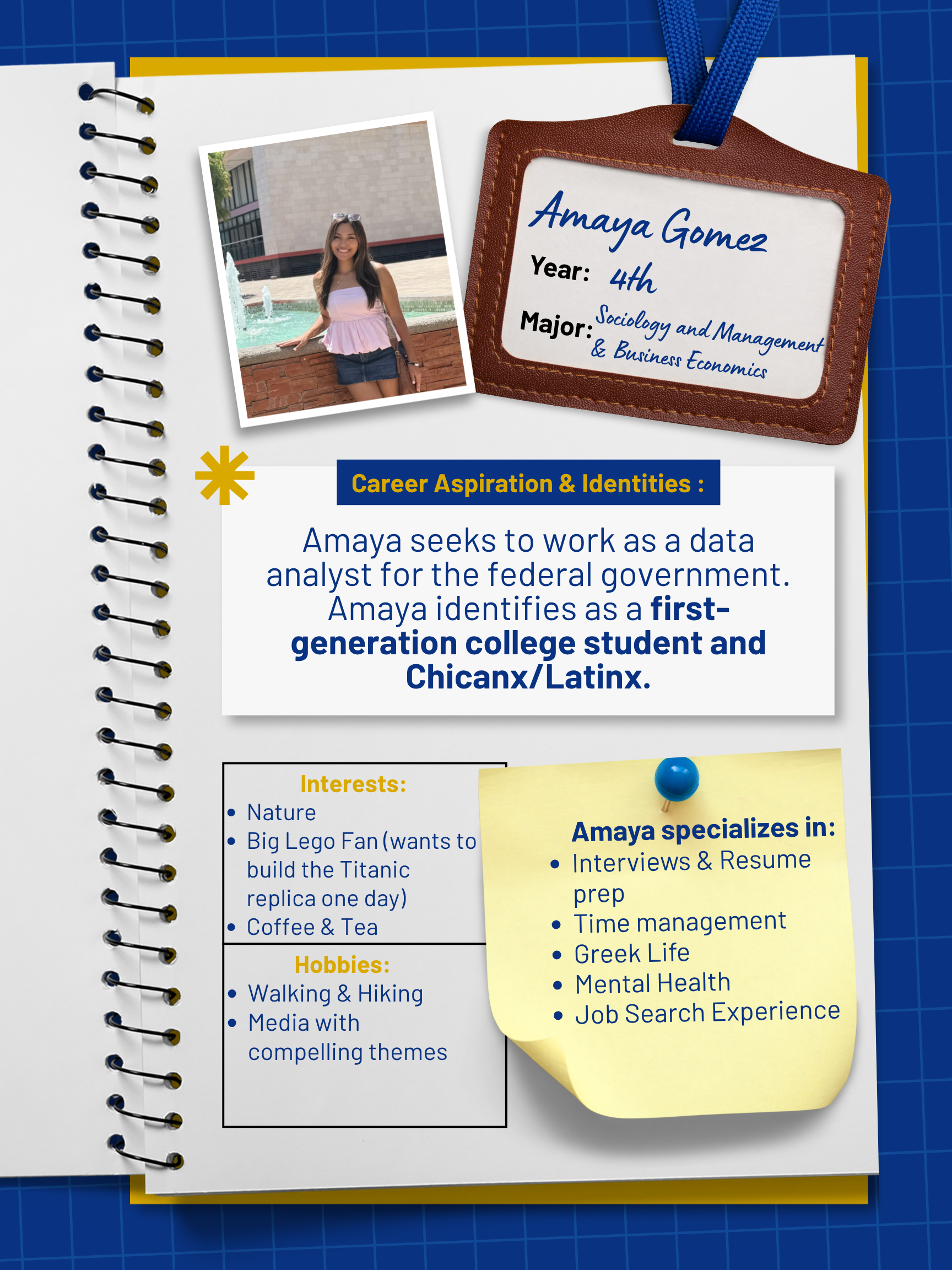 Title: Peer Mentor    Year and Major: 4th Year, Sociology and Management & Business Economics   Career Aspiration: Working as a Data Analyst for the Federal Gov't   Mentoring Specialties: Interviews & Resume Prep, Greek Life, Time Management, Mental Health, Job Search Experience   Identities: First Generation, Chicanx/Latinx   Interests and Favorite Things: I love nature and you can often find me taking walks/hikes to destress! I am a big lego fan and would love to build the titanic replica one day! I also can't start my day without a coffee or tea in the morning! 