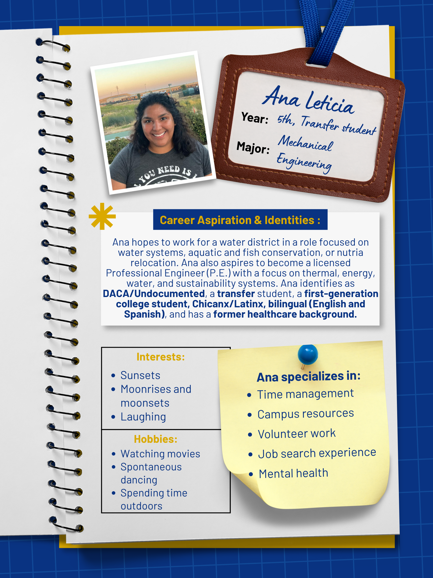 Title: Peer Mentor    Year and Major: 5th Year Transfer Student, Mechanical Engineering    Career Aspiration: My dream is to find employment with a water district, ideally in a role connected to water systems, aquatic and fish conservation, or nutria relocation. Most importantly, I want my career to emphasize practical mechanical-engineering applications in thermal, energy, water, or sustainability systems, while keeping the human consequences of engineering decisions in view. Ultimately, I aspire to become a licensed Professional Engineer (P.E.)   Mentoring Specialties: Time management, campus resources, volunteer work, interviews and resume prep, job search experience, navigating financial aid and basic-needs resources, mental health   Identities: DACA/Undocumented, Transfer Student, First Generation, Chinanx/Latinx, Bilingual (English & Spanish), Former healthcare background   Interests and Favorite Things: I enjoy watching movies, sunsets, moonrises and moonsets, spontaneous dancing, being outdoors, and most importantly laughing.