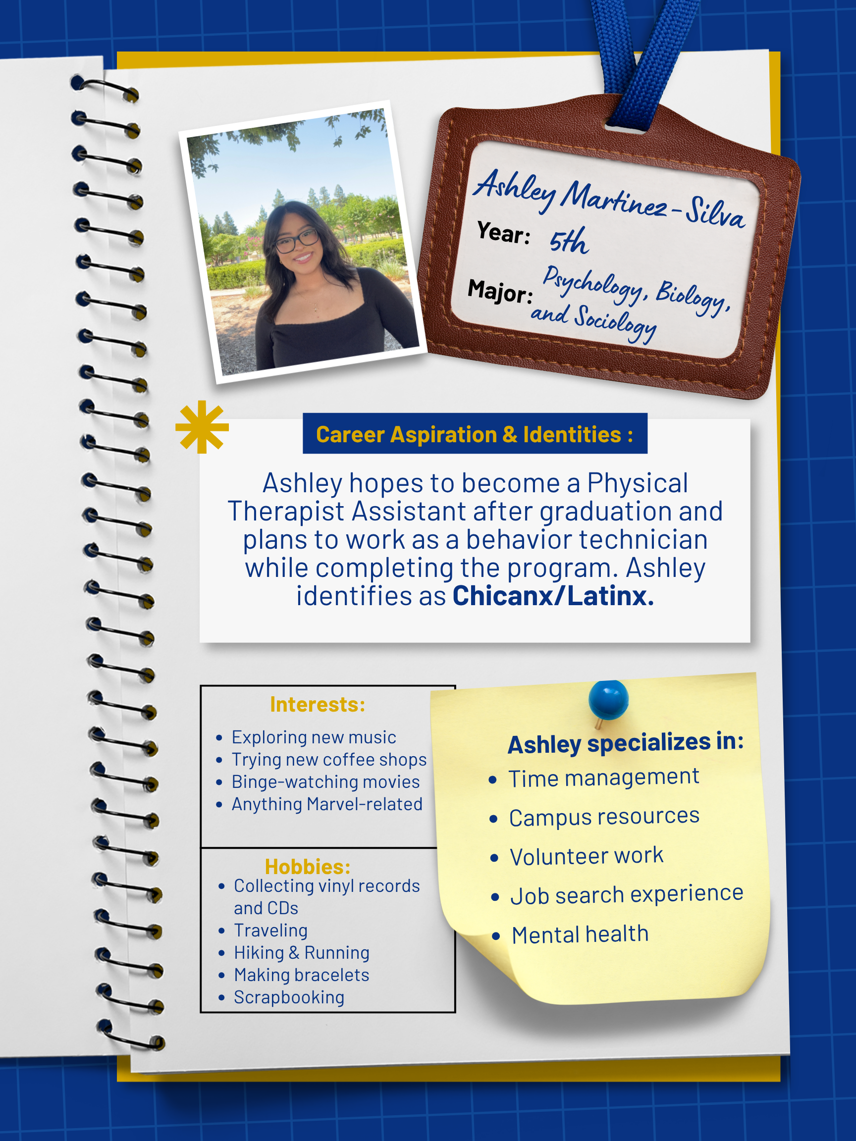 Title: Peer Mentor    Year and Major: 5th year, Psychology, Biology, and Sociology   Career Aspiration: After graduation, I hope to take a little vacation to Wyoming, to visit Yellowstone National Park, and to visit Oregon. After that, I hope to start a program that fall, to become a Physical Therapist Assistant, and try to work as a behavior technician on the side.   Mentoring Specialties: Time management, campus resources, volunteer work, job search experience, mental health   Identities: Chinanx/Lantinx   Interests and Favorite Things: Some of my favorite things I love to do include exploring new music, collecting vinyls and cds. I also love to travel, hike, and occasionally, I will travel out of town to do some runs outside of my hometown. I also enjoy working out, making bracelets, scrapbooking, and reading. I also really love to try new coffee shops around town. As well as binge-watching movies and anything Marvel-related.