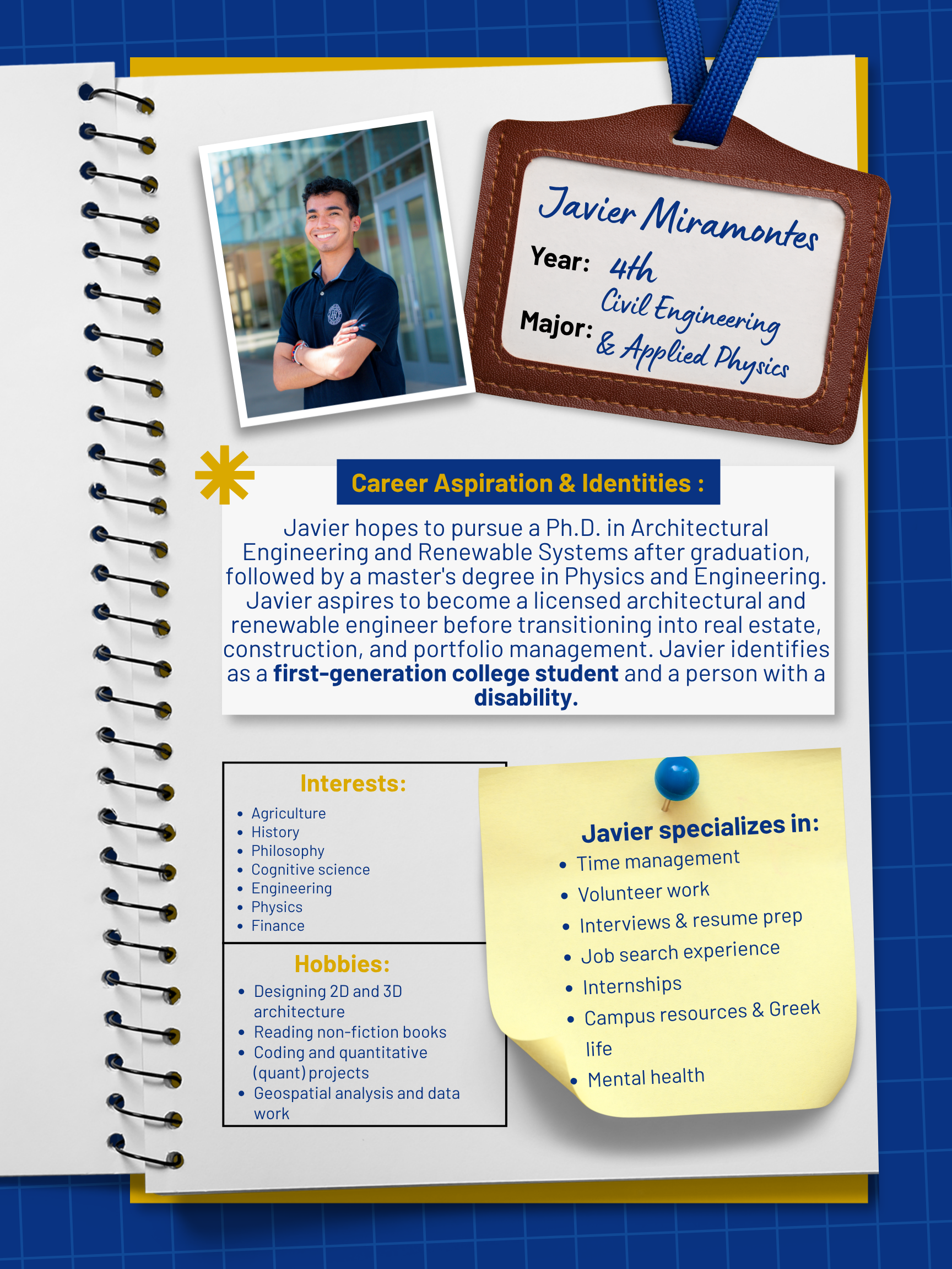 Title: Peer Mentor    Year and Major: 4th-year, Civil Engineering and Physics Major: emphasis in engineering and applied Physics | Minor: Philosophy   Career Aspiration: My plan after graduation is to do a PhD in architectural engineering and renewable systems. Then, I plan to get a Master's in Physics and Engineering. From there, I plan to go into the industry, working as a licensed architectural and renewable engineer. Later in my professional career, I intend to work for a firm in real estate, construction, and portfolio management.   Mentoring Specialties: Time management, volunteer work, interviews and resume prep, job search experience, internships, campus resources, Greek life, mental health   Identities: First Generation, Disabled   Interests and Favorite Things: My interests are in agriculture, history, philosophy, cognitive science, engineering, physics, and finance. My favorite things I like to do in my spare time are design 2D and 3D architecture, work on my professional development, read non-fiction books, and do coding and quant projects. I also like to work on Geospatial analysis and data work as well.