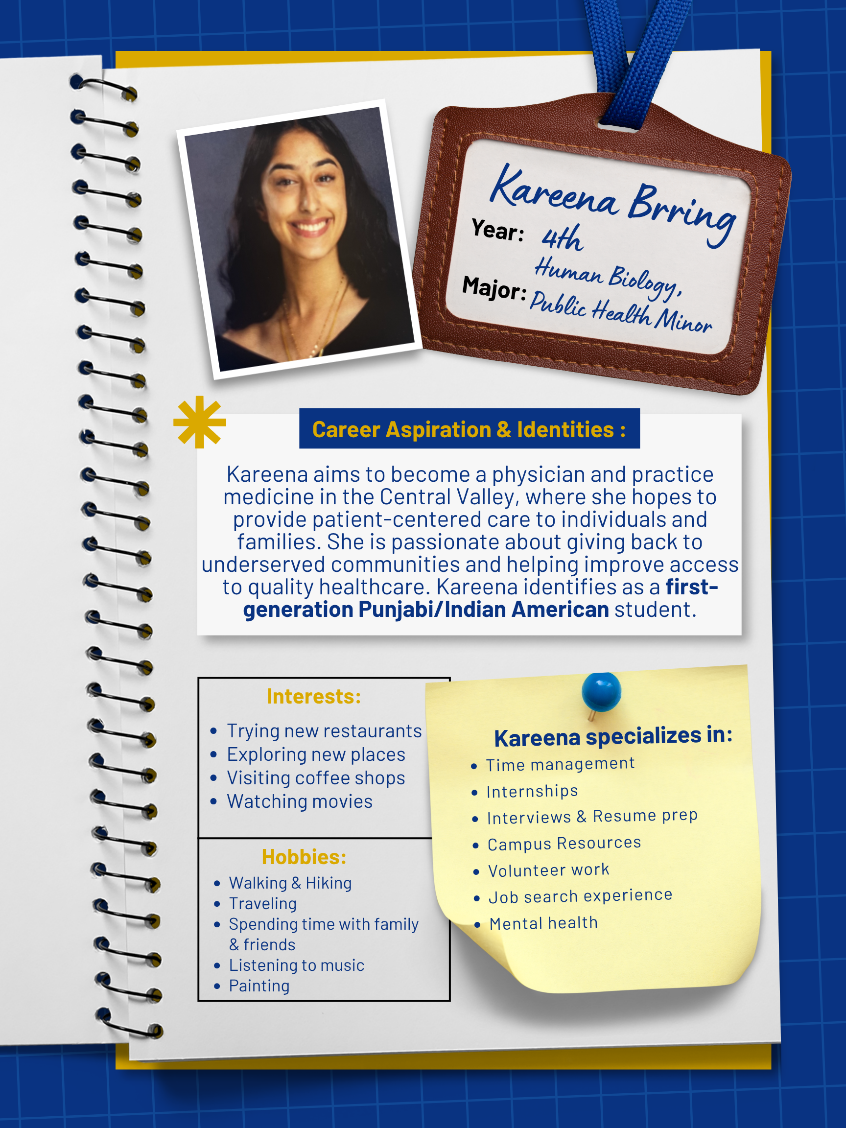 Title: Peer Mentor    Year and Major: 4th Year, Human Biology Major & Public Health Minor   Career Aspiration: My goal is to become a physician and practice medicine in the Central Valley, where I hope to provide patient-centered care to individuals and families. I'm especially passionate about giving back to underserved communities and helping improve access to quality healthcare.   Mentoring Specialties: Time management, volunteer work, internships, interviews and resume prep, mental health, campus resources, job search experience   Identities: First Generation, Punjabi/Indian American   Interests and Favorite Things: I love going on walks and hikes in my free time, trying new restaurants, traveling, visiting coffee shops, and spending time with friends and family. :) I also enjoy listening to music, painting, and watching movies. I'm always up for trying new things and just exploring new places!