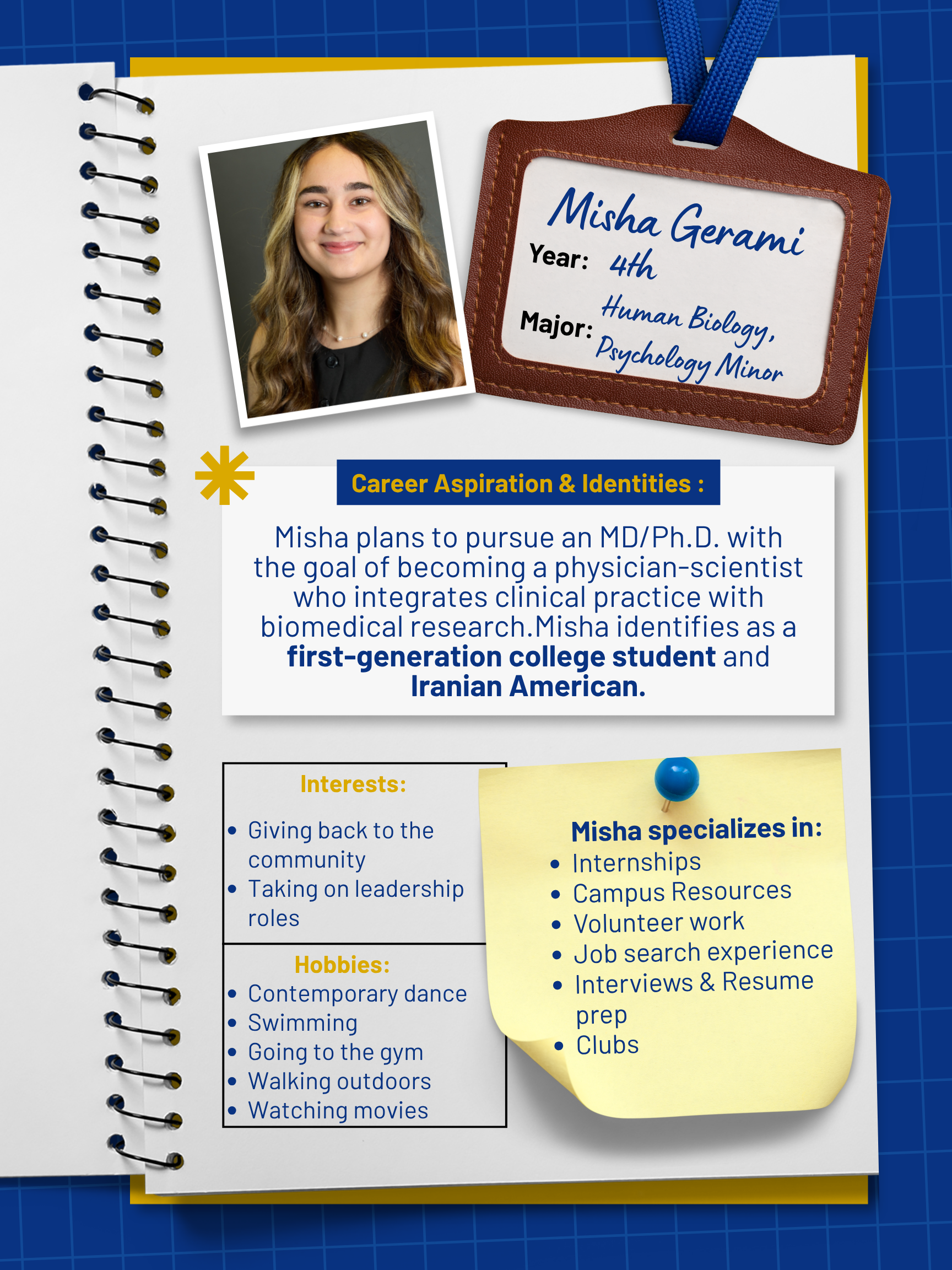Title: Peer Mentor   Year and Major: 4th Year Biological Sciences (Human Biology Emphasis) & Psychology Minor   Career Aspiration: I plan to pursue an MD/PhD program, with the goal of becoming a physician-scientist who integrates clinical practice with biomedical research.   Mentoring Specialties: Internships, Campus Resources, Volunteer work, Job search experience, Interviews & Resume prep   Identities: First Generation   Interests and Favorite Things: I love contemporary dance and swimming. I also enjoy going to the gym, walking outdoors, and watching movies. My favorite show is Gossip Girl. In my free time, I enjoy giving back to the community and taking on leadership roles, including leading Tiny Health Tales and the American Society for Biochemistry and Molecular Biology clubs. 