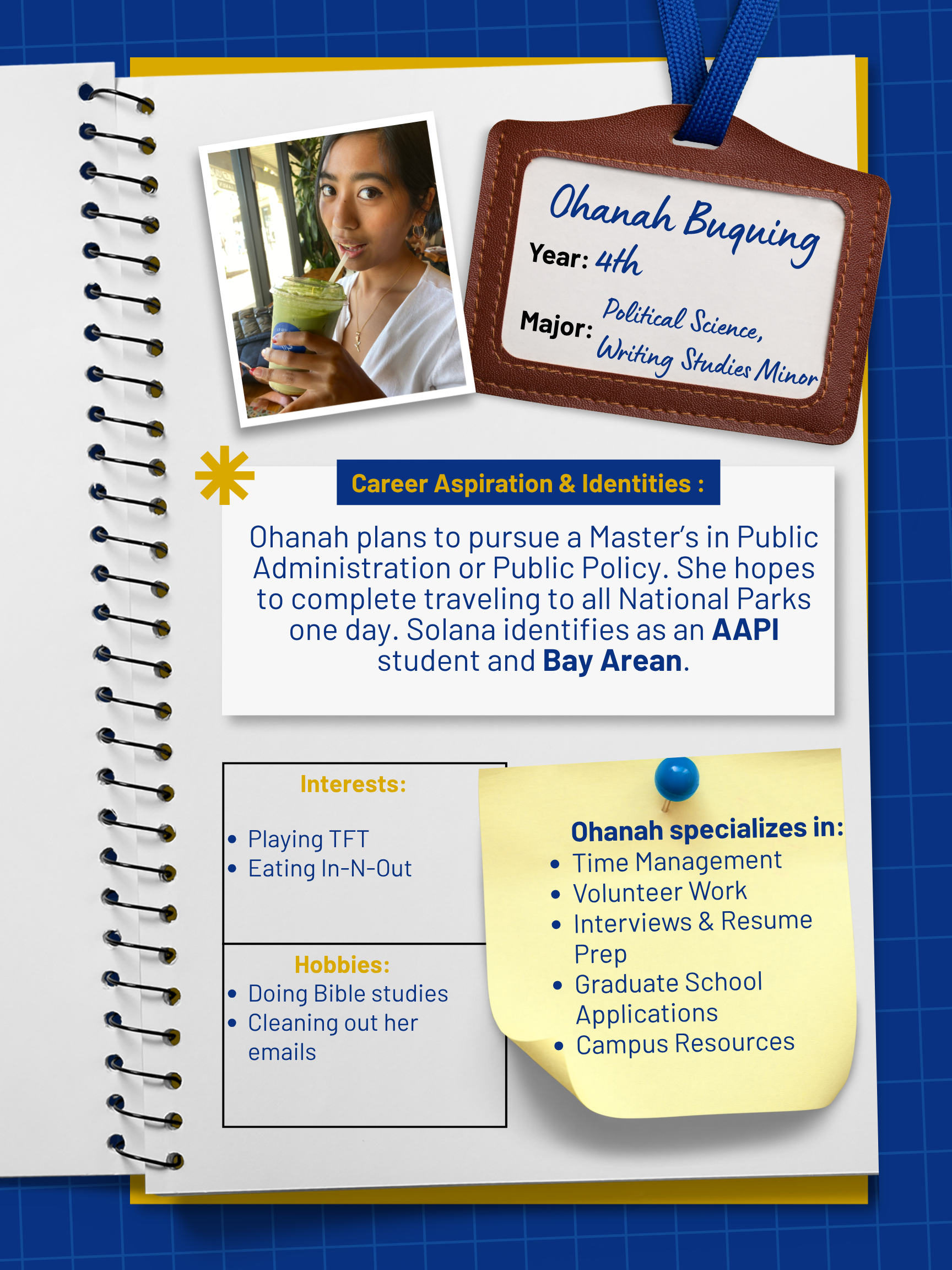 Title: Peer Mentor   Year and Major: 4th Year, Political Science major, Writing Studies minor   Career Aspiration: Plans to pursue a Master's either in Public Administration or Public Policy. Hopes to complete traveling to all National Parks one day!   Mentoring Specialties: Time Management, Interviews and resume prep, volunteer work, graduate school applications, campus resources   Identities: AAPI, Bay Arean   Interests and Favorite Things: Loves playing TFT, doing Bible studies, eating In-N-Out, and cleaning out her emails 