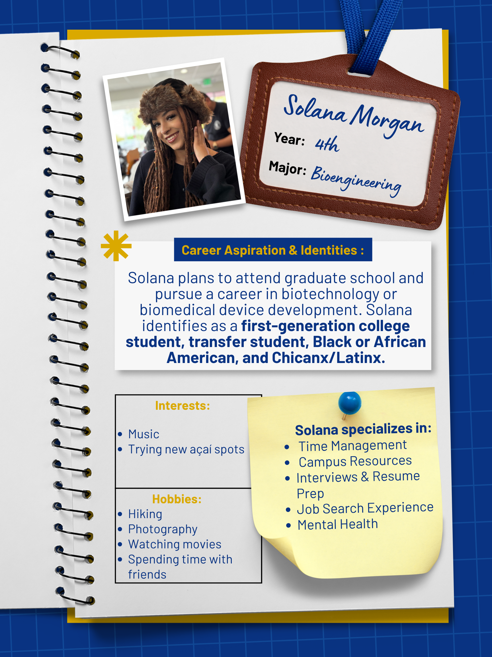 Title: Peer Mentor    Year and Major: 4th Year, Bioengineering   Career Aspiration: I plan to attend graduate school and eventually pursue a career in biotechnology or biomedical device development.   Mentoring Specialties: Time Management, Campus Resources, Interviews & Resume Prep, Job Search Experience, Mental Health   Identities: First Generation, Transfer Student, Black or African American, Chicanx/Latinx   Interests and Favorite Things: I enjoy hiking, photography, movies, music, trying new acai spots, and spending time with friends.