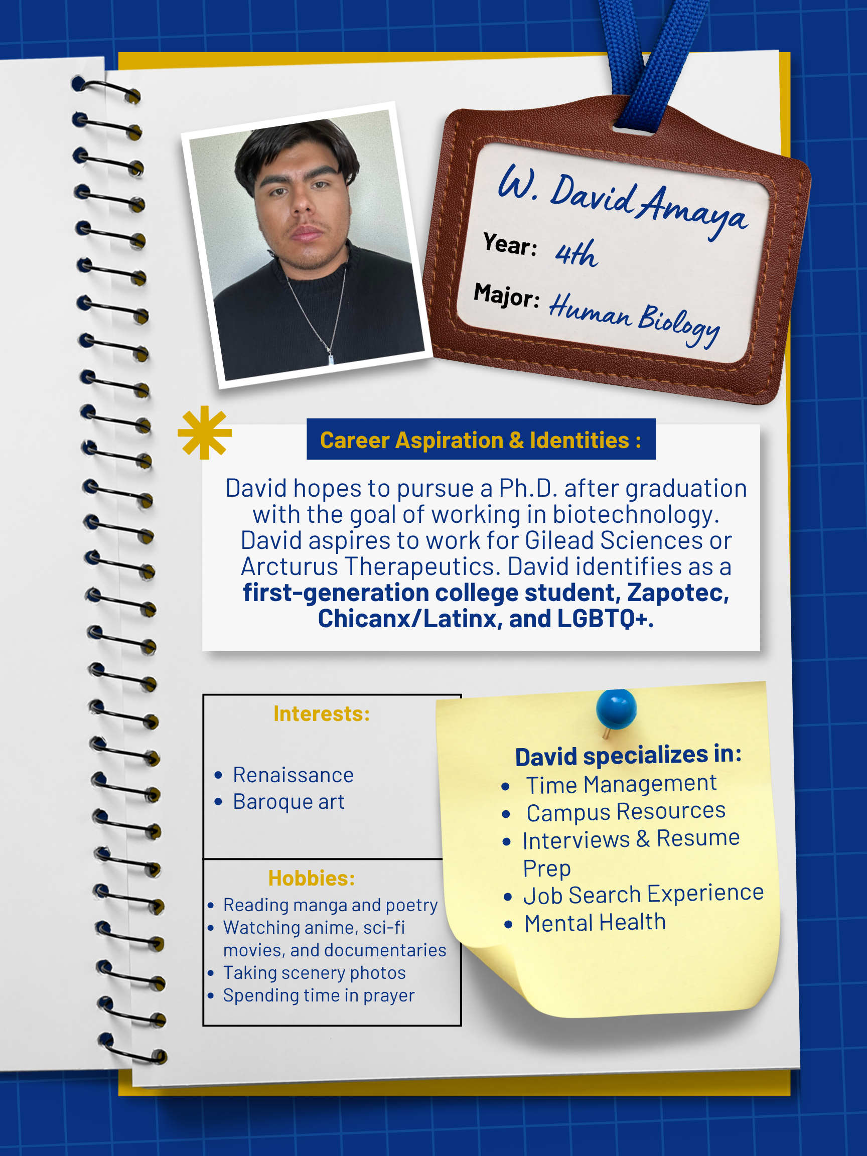 Title: Peer Mentor    Year and Major: 4th Year, Human Biology   Career Aspiration: After graduation, I hope to pursue my PhD with the ultimate goal of working in biotech. I want to work for Gilead Sciences or Arcturus Therapeutics.   Mentoring Specialties: Campus Resources, Volunteer Work, Time Management, Internships, Interviews and Resume Prep    Identities: First Generation, Zapotec, Chinanx/Latinx, LGBTQ+   Interests and Favorite Things: In my free time, I enjoy reading manga and poetry, watching anime, sci-fi movies, and documentaries, and learning about Renaissance and Baroque art. I also like taking scenery photos and spending time in prayer.